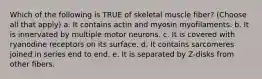 Which of the following is TRUE of skeletal muscle fiber? (Choose all that apply) a. It contains actin and myosin myofilaments. b. It is innervated by multiple motor neurons. c. It is covered with ryanodine receptors on its surface. d. It contains sarcomeres joined in series end to end. e. It is separated by Z-disks from other fibers.