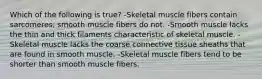 Which of the following is true? -Skeletal muscle fibers contain sarcomeres; smooth muscle fibers do not. -Smooth muscle lacks the thin and thick filaments characteristic of skeletal muscle. -Skeletal muscle lacks the coarse connective tissue sheaths that are found in smooth muscle. -Skeletal muscle fibers tend to be shorter than smooth muscle fibers.