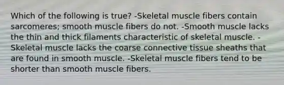 Which of the following is true? -Skeletal muscle fibers contain sarcomeres; smooth muscle fibers do not. -Smooth muscle lacks the thin and thick filaments characteristic of skeletal muscle. -Skeletal muscle lacks the coarse connective tissue sheaths that are found in smooth muscle. -Skeletal muscle fibers tend to be shorter than smooth muscle fibers.