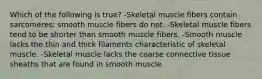 Which of the following is true? -Skeletal muscle fibers contain sarcomeres; smooth muscle fibers do not. -Skeletal muscle fibers tend to be shorter than smooth muscle fibers. -Smooth muscle lacks the thin and thick filaments characteristic of skeletal muscle. -Skeletal muscle lacks the coarse connective tissue sheaths that are found in smooth muscle.