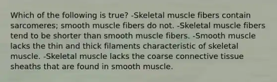 Which of the following is true? -Skeletal muscle fibers contain sarcomeres; smooth muscle fibers do not. -Skeletal muscle fibers tend to be shorter than smooth muscle fibers. -Smooth muscle lacks the thin and thick filaments characteristic of skeletal muscle. -Skeletal muscle lacks the coarse connective tissue sheaths that are found in smooth muscle.