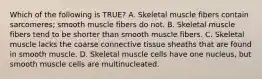 Which of the following is TRUE? A. Skeletal muscle fibers contain sarcomeres; smooth muscle fibers do not. B. Skeletal muscle fibers tend to be shorter than smooth muscle fibers. C. Skeletal muscle lacks the coarse connective tissue sheaths that are found in smooth muscle. D. Skeletal muscle cells have one nucleus, but smooth muscle cells are multinucleated.