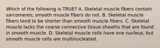 Which of the following is TRUE? A. Skeletal muscle fibers contain sarcomeres; smooth muscle fibers do not. B. Skeletal muscle fibers tend to be shorter than smooth muscle fibers. C. Skeletal muscle lacks the coarse connective tissue sheaths that are found in smooth muscle. D. Skeletal muscle cells have one nucleus, but smooth muscle cells are multinucleated.