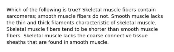 Which of the following is true? Skeletal muscle fibers contain sarcomeres; smooth muscle fibers do not. Smooth muscle lacks the thin and thick filaments characteristic of skeletal muscle. Skeletal muscle fibers tend to be shorter than smooth muscle fibers. Skeletal muscle lacks the coarse connective tissue sheaths that are found in smooth muscle.