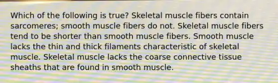 Which of the following is true? Skeletal muscle fibers contain sarcomeres; smooth muscle fibers do not. Skeletal muscle fibers tend to be shorter than smooth muscle fibers. Smooth muscle lacks the thin and thick filaments characteristic of skeletal muscle. Skeletal muscle lacks the coarse connective tissue sheaths that are found in smooth muscle.