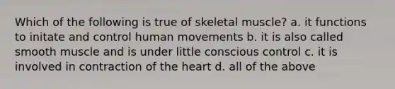 Which of the following is true of skeletal muscle? a. it functions to initate and control human movements b. it is also called smooth muscle and is under little conscious control c. it is involved in contraction of the heart d. all of the above