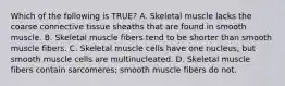 Which of the following is TRUE? A. Skeletal muscle lacks the coarse connective tissue sheaths that are found in smooth muscle. B. Skeletal muscle fibers tend to be shorter than smooth muscle fibers. C. Skeletal muscle cells have one nucleus, but smooth muscle cells are multinucleated. D. Skeletal muscle fibers contain sarcomeres; smooth muscle fibers do not.