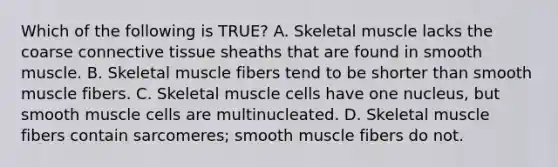 Which of the following is TRUE? A. Skeletal muscle lacks the coarse connective tissue sheaths that are found in smooth muscle. B. Skeletal muscle fibers tend to be shorter than smooth muscle fibers. C. Skeletal muscle cells have one nucleus, but smooth muscle cells are multinucleated. D. Skeletal muscle fibers contain sarcomeres; smooth muscle fibers do not.