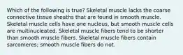 Which of the following is true? Skeletal muscle lacks the coarse connective tissue sheaths that are found in smooth muscle. Skeletal muscle cells have one nucleus, but smooth muscle cells are multinucleated. Skeletal muscle fibers tend to be shorter than smooth muscle fibers. Skeletal muscle fibers contain sarcomeres; smooth muscle fibers do not.