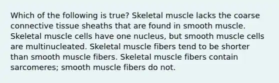 Which of the following is true? Skeletal muscle lacks the coarse connective tissue sheaths that are found in smooth muscle. Skeletal muscle cells have one nucleus, but smooth muscle cells are multinucleated. Skeletal muscle fibers tend to be shorter than smooth muscle fibers. Skeletal muscle fibers contain sarcomeres; smooth muscle fibers do not.