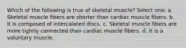 Which of the following is true of skeletal muscle? Select one: a. Skeletal muscle fibers are shorter than cardiac muscle fibers. b. It is composed of intercalated discs. c. Skeletal muscle fibers are more tightly connected than cardiac muscle fibers. d. It is a voluntary muscle.