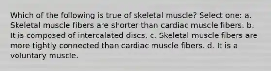 Which of the following is true of skeletal muscle? Select one: a. Skeletal muscle fibers are shorter than cardiac muscle fibers. b. It is composed of intercalated discs. c. Skeletal muscle fibers are more tightly connected than cardiac muscle fibers. d. It is a voluntary muscle.