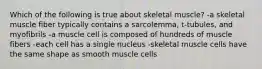 Which of the following is true about skeletal muscle? -a skeletal muscle fiber typically contains a sarcolemma, t-tubules, and myofibrils -a muscle cell is composed of hundreds of muscle fibers -each cell has a single nucleus -skeletal muscle cells have the same shape as smooth muscle cells