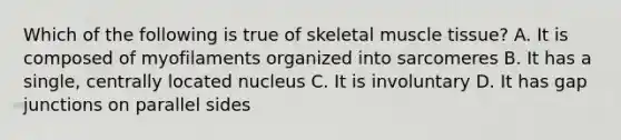 Which of the following is true of skeletal muscle tissue? A. It is composed of myofilaments organized into sarcomeres B. It has a single, centrally located nucleus C. It is involuntary D. It has gap junctions on parallel sides