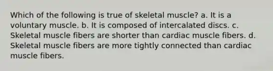 Which of the following is true of skeletal muscle? a. It is a voluntary muscle. b. It is composed of intercalated discs. c. Skeletal muscle fibers are shorter than cardiac muscle fibers. d. Skeletal muscle fibers are more tightly connected than cardiac muscle fibers.