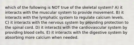 which of the following is NOT true of the skeletal system? A) it interacts with the muscular system to provide movement. B) it interacts with the lymphatic system to regulate calcium levels. C) it interacts with the nervous system by providing protection to the spinal cord. D) it interacts with the cardiovascular system by providing blood cells. E) it interacts with the digestive system by absorbing more calcium when needed.