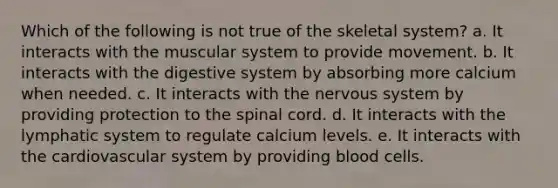 Which of the following is not true of the skeletal system? a. It interacts with the muscular system to provide movement. b. It interacts with the digestive system by absorbing more calcium when needed. c. It interacts with the nervous system by providing protection to the spinal cord. d. It interacts with the lymphatic system to regulate calcium levels. e. It interacts with the cardiovascular system by providing blood cells.