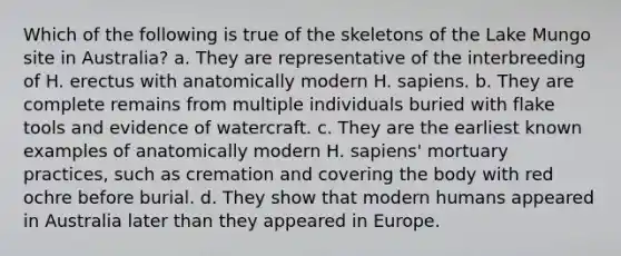 Which of the following is true of the skeletons of the Lake Mungo site in Australia? a. They are representative of the interbreeding of H. erectus with anatomically modern H. sapiens. b. They are complete remains from multiple individuals buried with flake tools and evidence of watercraft. c. They are the earliest known examples of anatomically modern H. sapiens' mortuary practices, such as cremation and covering the body with red ochre before burial. d. They show that modern humans appeared in Australia later than they appeared in Europe.