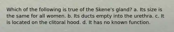 Which of the following is true of the Skene's gland? a. Its size is the same for all women. b. Its ducts empty into the urethra. c. It is located on the clitoral hood. d. It has no known function.