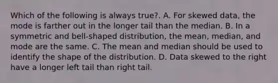 Which of the following is always​ true?. A. For skewed​ data, the mode is farther out in the longer tail than the median. B. In a symmetric and​ bell-shaped distribution, the​ mean, median, and mode are the same. C. The mean and median should be used to identify the shape of the distribution. D. Data skewed to the right have a longer left tail than right tail.