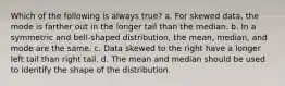 Which of the following is always true? a. For skewed data, the mode is farther out in the longer tail than the median. b. In a symmetric and bell-shaped distribution, the mean, median, and mode are the same. c. Data skewed to the right have a longer left tail than right tail. d. The mean and median should be used to identify the shape of the distribution.