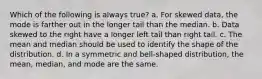 Which of the following is always true? a. For skewed data, the mode is farther out in the longer tail than the median. b. Data skewed to the right have a longer left tail than right tail. c. The mean and median should be used to identify the shape of the distribution. d. In a symmetric and bell-shaped distribution, the mean, median, and mode are the same.