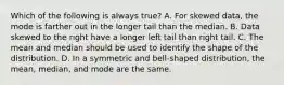 Which of the following is always​ true? A. For skewed​ data, the mode is farther out in the longer tail than the median. B. Data skewed to the right have a longer left tail than right tail. C. The mean and median should be used to identify the shape of the distribution. D. In a symmetric and​ bell-shaped distribution, the​ mean, median, and mode are the same.