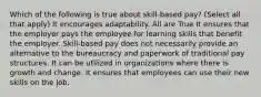 Which of the following is true about skill-based pay? (Select all that apply) It encourages adaptability. All are True It ensures that the employer pays the employee for learning skills that benefit the employer. Skill-based pay does not necessarily provide an alternative to the bureaucracy and paperwork of traditional pay structures. It can be utilized in organizations where there is growth and change. It ensures that employees can use their new skills on the job.