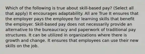 Which of the following is true about skill-based pay? (Select all that apply) It encourages adaptability. All are True It ensures that the employer pays the employee for learning skills that benefit the employer. Skill-based pay does not necessarily provide an alternative to the bureaucracy and paperwork of traditional pay structures. It can be utilized in organizations where there is growth and change. It ensures that employees can use their new skills on the job.