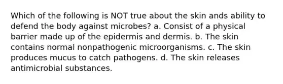 Which of the following is NOT true about the skin ands ability to defend the body against microbes? a. Consist of a physical barrier made up of the epidermis and dermis. b. The skin contains normal nonpathogenic microorganisms. c. The skin produces mucus to catch pathogens. d. The skin releases antimicrobial substances.