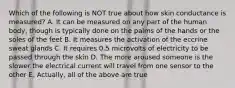 Which of the following is NOT true about how skin conductance is measured? A. It can be measured on any part of the human body, though is typically done on the palms of the hands or the soles of the feet B. It measures the activation of the eccrine sweat glands C. It requires 0.5 microvolts of electricity to be passed through the skin D. The more aroused someone is the slower the electrical current will travel from one sensor to the other E. Actually, all of the above are true