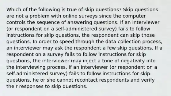 Which of the following is true of skip questions? Skip questions are not a problem with online surveys since the computer controls the sequence of answering questions. If an interviewer (or respondent on a self-administered survey) fails to follow instructions for skip questions, the respondent can skip those questions. In order to speed through the data collection process, an interviewer may ask the respondent a few skip questions. If a respondent on a survey fails to follow instructions for skip questions, the interviewer may inject a tone of negativity into the interviewing process. If an interviewer (or respondent on a self-administered survey) fails to follow instructions for skip questions, he or she cannot recontact respondents and verify their responses to skip questions.