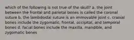 which of the following is not true of the skull? a. the joint between the frontal and parietal bones is called the coronal suture b. the lambdoidal suture is an immovable joint c. cranial bones include the zygomatic, frontal, occipital, and temporal bones d. facial bones include the maxilla, mandible, and zygomatic bones