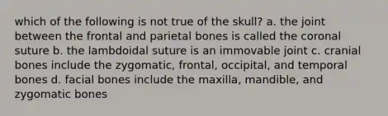 which of the following is not true of the skull? a. the joint between the frontal and parietal bones is called the coronal suture b. the lambdoidal suture is an immovable joint c. cranial bones include the zygomatic, frontal, occipital, and temporal bones d. facial bones include the maxilla, mandible, and zygomatic bones