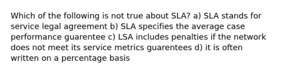 Which of the following is not true about SLA? a) SLA stands for service legal agreement b) SLA specifies the average case performance guarentee c) LSA includes penalties if the network does not meet its service metrics guarentees d) it is often written on a percentage basis