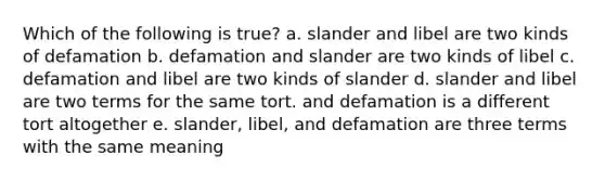 Which of the following is true? a. slander and libel are two kinds of defamation b. defamation and slander are two kinds of libel c. defamation and libel are two kinds of slander d. slander and libel are two terms for the same tort. and defamation is a different tort altogether e. slander, libel, and defamation are three terms with the same meaning