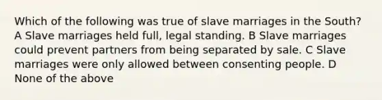 Which of the following was true of slave marriages in the South? A Slave marriages held full, legal standing. B Slave marriages could prevent partners from being separated by sale. C Slave marriages were only allowed between consenting people. D None of the above