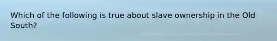 Which of the following is true about slave ownership in the Old South?