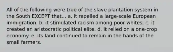 All of the following were true of the slave plantation system in the South EXCEPT that... a. it repelled a large-scale European immigration. b. it stimulated racism among poor whites. c. it created an aristocratic political elite. d. it relied on a one-crop economy. e. its land continued to remain in the hands of the small farmers.