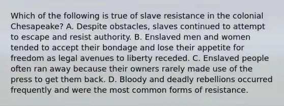 Which of the following is true of slave resistance in the colonial Chesapeake? A. Despite obstacles, slaves continued to attempt to escape and resist authority. B. Enslaved men and women tended to accept their bondage and lose their appetite for freedom as legal avenues to liberty receded. C. Enslaved people often ran away because their owners rarely made use of the press to get them back. D. Bloody and deadly rebellions occurred frequently and were the most common forms of resistance.