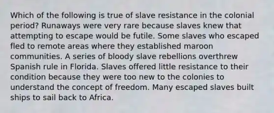 Which of the following is true of slave resistance in the colonial period? Runaways were very rare because slaves knew that attempting to escape would be futile. Some slaves who escaped fled to remote areas where they established maroon communities. A series of bloody slave rebellions overthrew Spanish rule in Florida. Slaves offered little resistance to their condition because they were too new to the colonies to understand the concept of freedom. Many escaped slaves built ships to sail back to Africa.