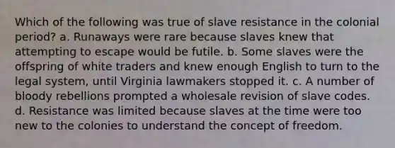 Which of the following was true of slave resistance in the colonial period? a. Runaways were rare because slaves knew that attempting to escape would be futile. b. Some slaves were the offspring of white traders and knew enough English to turn to the legal system, until Virginia lawmakers stopped it. c. A number of bloody rebellions prompted a wholesale revision of slave codes. d. Resistance was limited because slaves at the time were too new to the colonies to understand the concept of freedom.