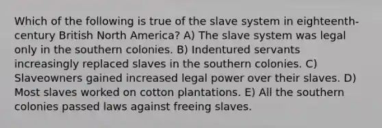 Which of the following is true of the slave system in eighteenth-century British North America? A) The slave system was legal only in the southern colonies. B) Indentured servants increasingly replaced slaves in the southern colonies. C) Slaveowners gained increased legal power over their slaves. D) Most slaves worked on cotton plantations. E) All the southern colonies passed laws against freeing slaves.