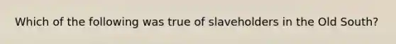 Which of the following was true of slaveholders in the Old South?