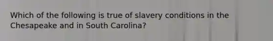 Which of the following is true of slavery conditions in the Chesapeake and in South Carolina?