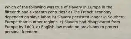 Which of the following was true of slavery in Europe in the fifteenth and sixteenth centuries? a) The French economy depended on slave labor. b) Slavery persisted longer in Southern Europe than in other regions. c) Slavery had disappeared from Europe by 1600. d) English law made no provisions to protect personal freedom.