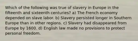 Which of the following was true of slavery in Europe in the fifteenth and sixteenth centuries? a) The French economy depended on slave labor. b) Slavery persisted longer in Southern Europe than in other regions. c) Slavery had disappeared from Europe by 1600. d) English law made no provisions to protect personal freedom.