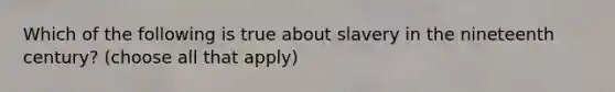 Which of the following is true about slavery in the nineteenth century? (choose all that apply)