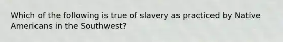 Which of the following is true of slavery as practiced by Native Americans in the Southwest?