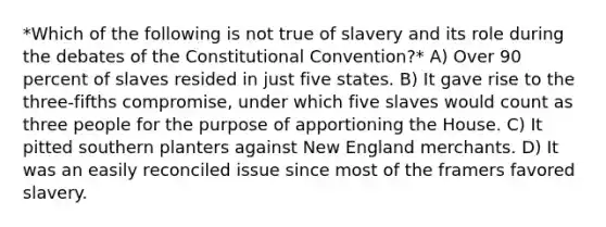 *Which of the following is not true of slavery and its role during the debates of the Constitutional Convention?* A) Over 90 percent of slaves resided in just five states. B) It gave rise to the three-fifths compromise, under which five slaves would count as three people for the purpose of apportioning the House. C) It pitted southern planters against New England merchants. D) It was an easily reconciled issue since most of the framers favored slavery.